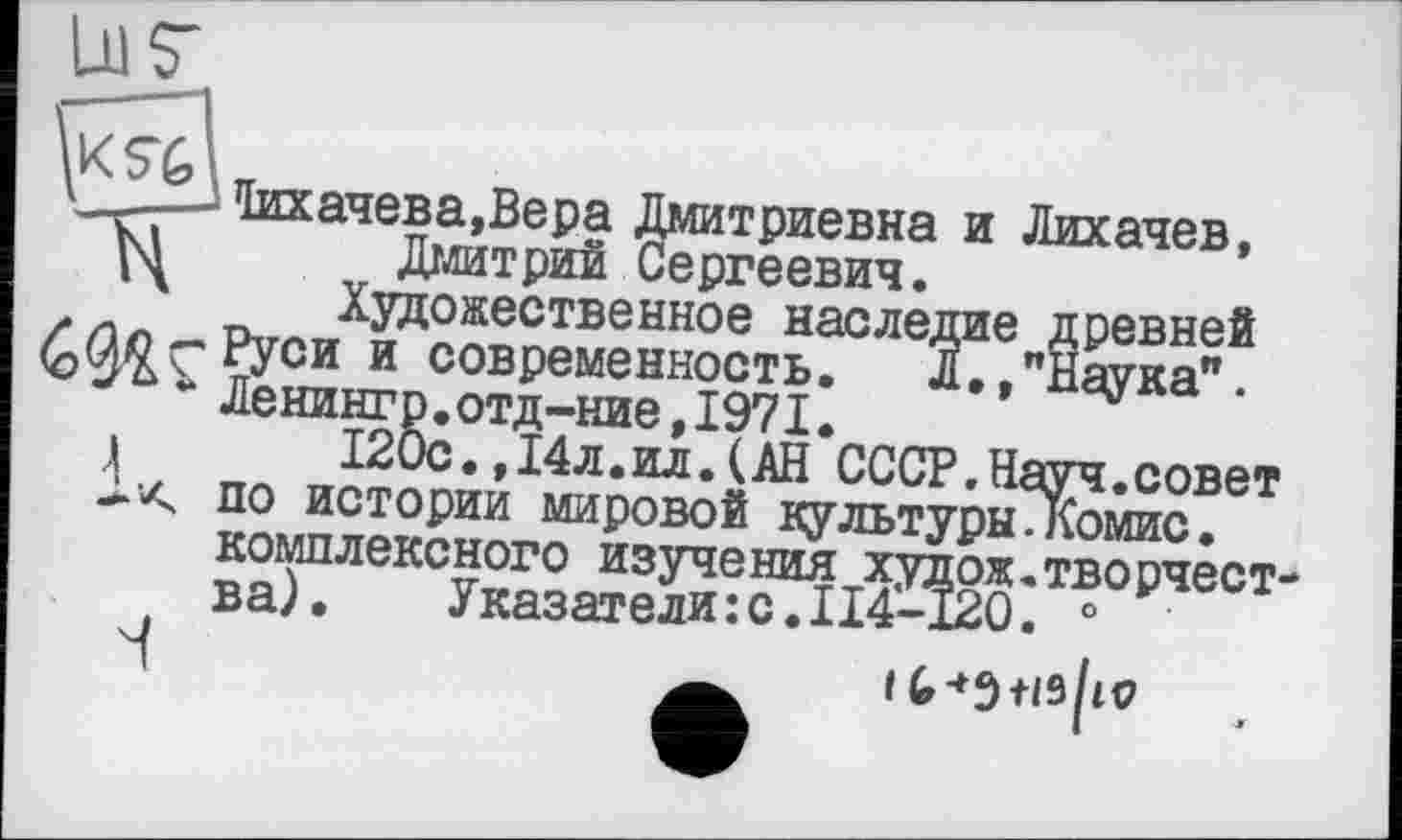 ﻿taa4eBa,Bepa Дмитриевна и Лихачев, Дмитрий Сергеевич.
Художественное наследие древней
С Руси и современность.	Л,,"Наука".
Ленингр.отд-ние,1971.
і	120с.,14л.ил.(АН СССР.Науч.совет
1-А по истории мировой культуры.Комис.
комплексного изучения худож.творчества).	Указатели:с.I14-120. °